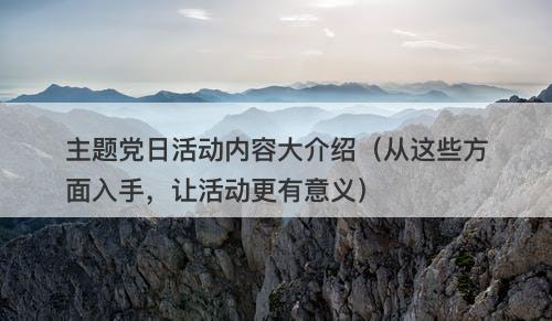 主题党日活动内容大介绍（从这些方面入手，让活动更有意义）