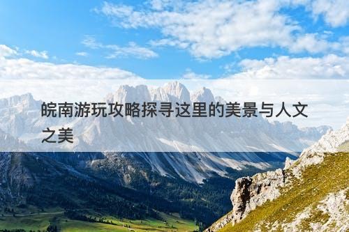 皖南游玩攻略探寻这里的美景与人文之美