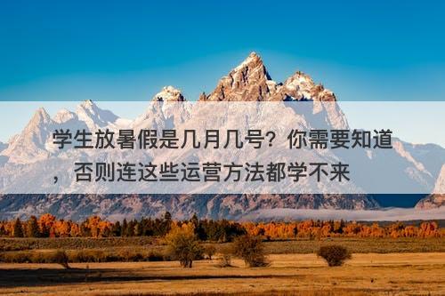 学生放暑假是几月几号？你需要知道，否则连这些运营方法都学不来