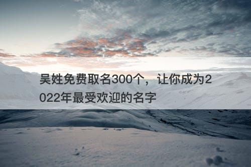 吴姓免费取名300个，让你成为2022年最受欢迎的名字