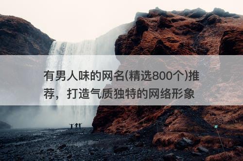 有男人味的网名(精选800个)推荐，打造气质独特的网络形象