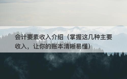 会计要素收入介绍（掌握这几种主要收入，让你的账本清晰易懂）