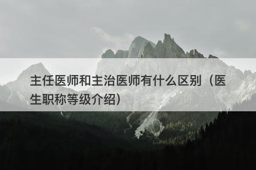 主任医师和主治医师有什么区别（医生职称等级介绍）