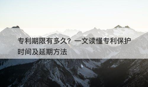 专利期限有多久？一文读懂专利保护时间及延期方法