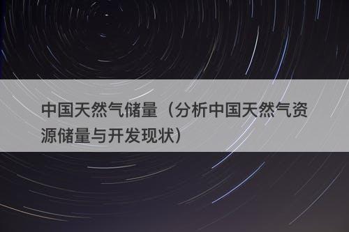 中国天然气储量（分析中国天然气资源储量与开发现状）