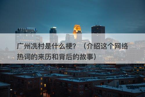广州冼村是什么梗？（介绍这个网络热词的来历和背后的故事）