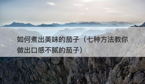 如何煮出美味的茄子（七种方法教你做出口感不腻的茄子）