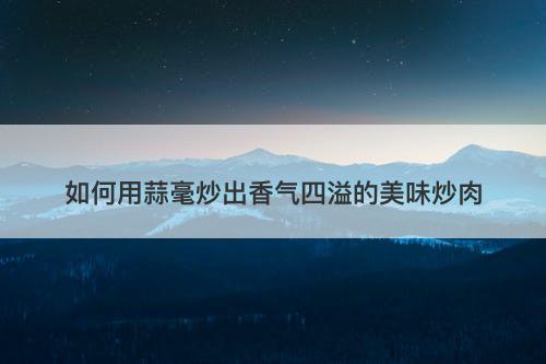 如何用蒜毫炒出香气四溢的美味炒肉