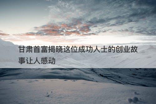 甘肃首富揭晓这位成功人士的创业故事让人感动