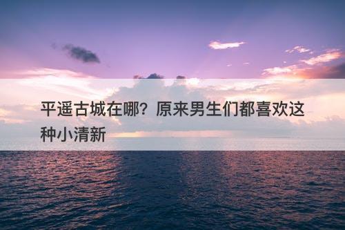 平遥古城在哪？原来男生们都喜欢这种小清新