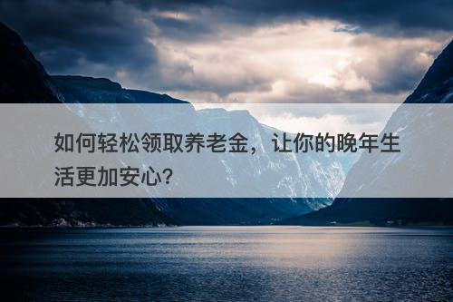 如何轻松领取养老金，让你的晚年生活更加安心？
