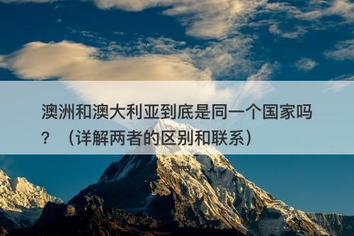 澳洲和澳大利亚到底是同一个国家吗？（详解两者的区别和联系）