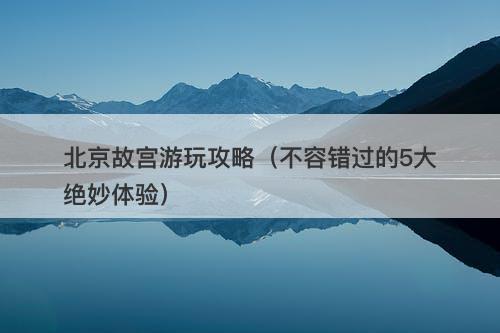 北京故宫游玩攻略（不容错过的5大绝妙体验）