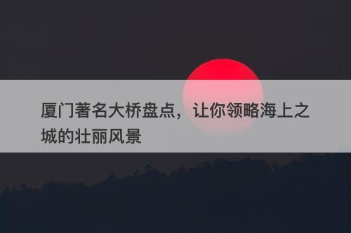 厦门著名大桥盘点，让你领略海上之城的壮丽风景