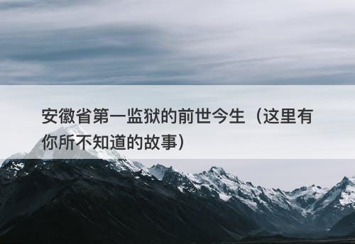 安徽省第一监狱的前世今生（这里有你所不知道的故事）