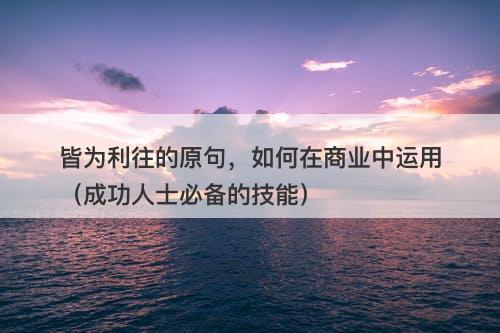 皆为利往的原句，如何在商业中运用（成功人士必备的技能）