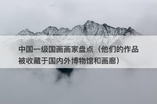 中国一级国画画家盘点（他们的作品被收藏于国内外博物馆和画廊）