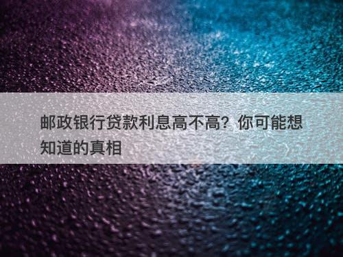 邮政银行贷款利息高不高？你可能想知道的真相