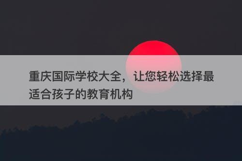 重庆国际学校大全，让您轻松选择最适合孩子的教育机构