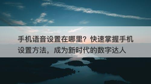 手机语音设置在哪里？快速掌握手机设置方法，成为新时代的数字达人