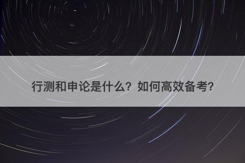 行测和申论是什么？如何高效备考？