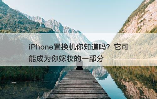 iPhone置换机你知道吗？它可能成为你嫁妆的一部分