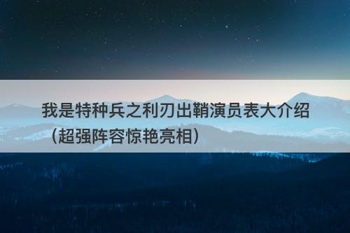 我是特种兵之利刃出鞘演员表大介绍（超强阵容惊艳亮相）