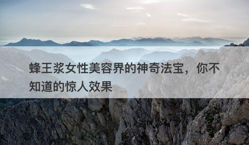 蜂王浆女性美容界的神奇法宝，你不知道的惊人效果