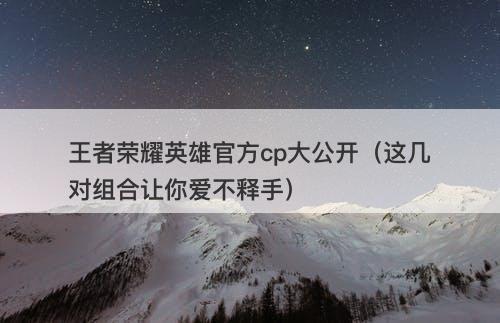 王者荣耀英雄官方cp大公开（这几对组合让你爱不释手）