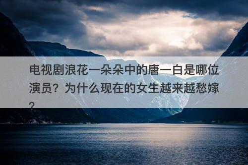 电视剧浪花一朵朵中的唐一白是哪位演员？为什么现在的女生越来越愁嫁？