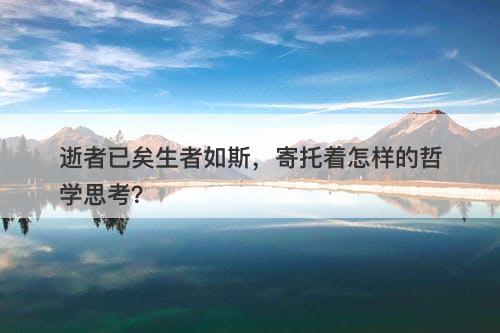 逝者已矣生者如斯，寄托着怎样的哲学思考？