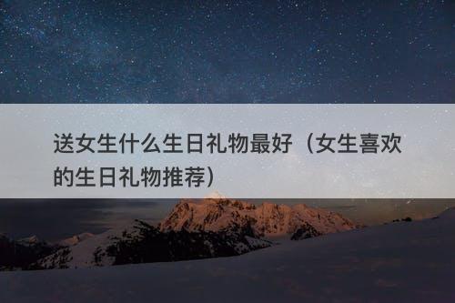 送女生什么生日礼物最好（女生喜欢的生日礼物推荐）