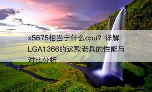 x5675相当于什么cpu？详解LGA1366的这款老兵的性能与对比分析