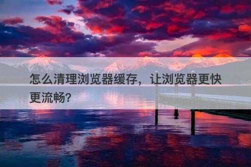 怎么清理浏览器缓存，让浏览器更快更流畅？
