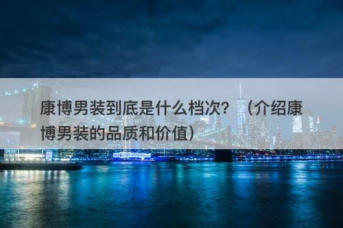 康博男装到底是什么档次？（介绍康博男装的品质和价值）