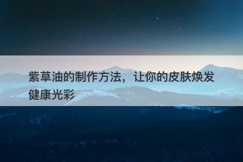 紫草油的制作方法，让你的皮肤焕发健康光彩