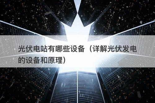 光伏电站有哪些设备（详解光伏发电的设备和原理）