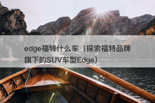 edge福特什么车（探索福特品牌旗下的SUV车型Edge）
