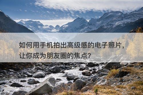 如何用手机拍出高级感的电子照片，让你成为朋友圈的焦点？