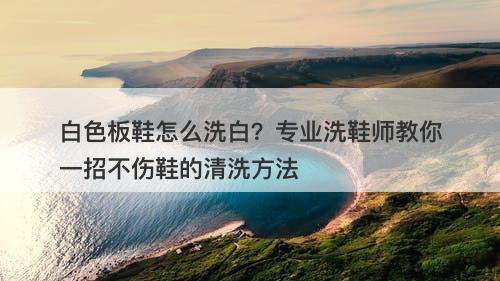 白色板鞋怎么洗白？专业洗鞋师教你一招不伤鞋的清洗方法