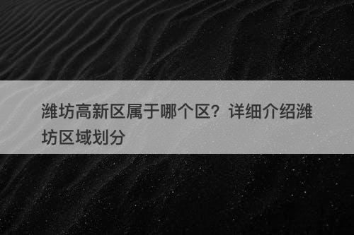 潍坊高新区属于哪个区？详细介绍潍坊区域划分