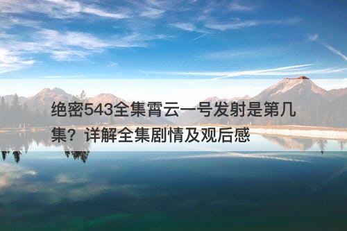 绝密543全集霄云一号发射是第几集？详解全集剧情及观后感
