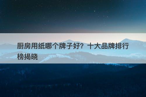 厨房用纸哪个牌子好？十大品牌排行榜揭晓
