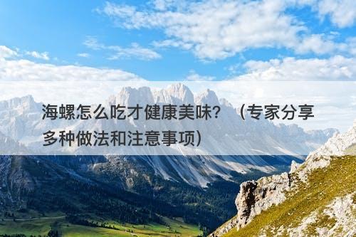 海螺怎么吃才健康美味？（专家分享多种做法和注意事项）