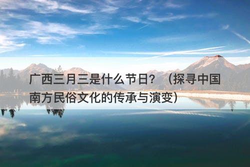 广西三月三是什么节日？（探寻中国南方民俗文化的传承与演变）
