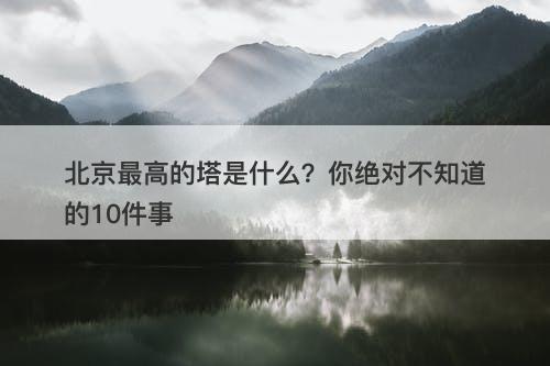 北京最高的塔是什么？你绝对不知道的10件事