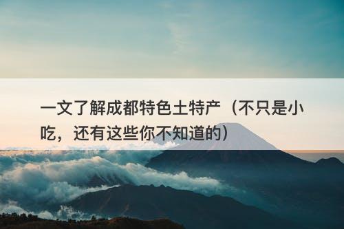一文了解成都特色土特产（不只是小吃，还有这些你不知道的）