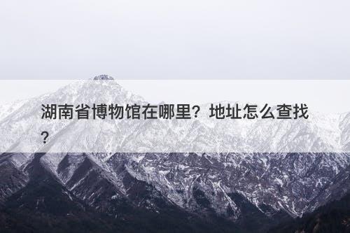 湖南省博物馆在哪里？地址怎么查找？