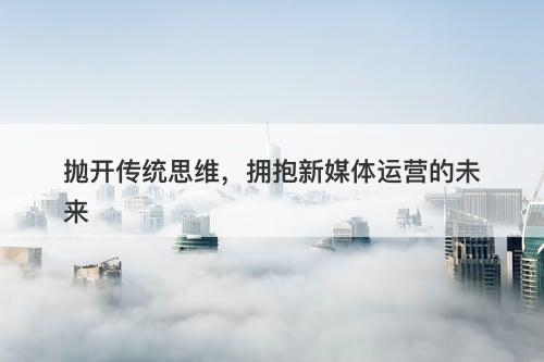 抛开传统思维，拥抱新媒体运营的未来