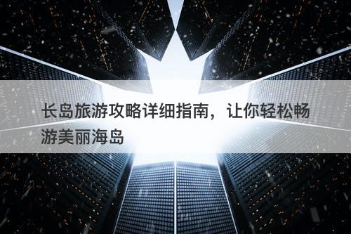 长岛旅游攻略详细指南，让你轻松畅游美丽海岛